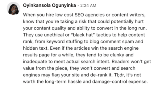 Oyinkansola Ogunyinka testimony "When you hire low cost SEO agencies or content writers, know that you're taking a risk that could potentially hurt your content quality and ability to convert that in the long run. They use unethical or 'black hat' tactics to help content rank, from keyword stuffing to blog comment span and hidden text. Even if the articles win the search engine results page for a while, they tend to be clunky and inadequate to meet actual search intent. Readers won't get value from the piece, they won't convert and search engines may flag your site and de-rank it. Tl;dr, it's not worth the long-term hassle and damage-control expense. 