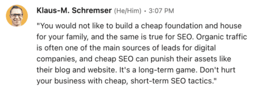 Klaus Schremser testimony "You would not like to build a cheap foundation and house for your family, and the same is true for SEO. Organic traffic is often one of the main sources of leads for digital companies, and cheap SEO can punish their assets like their blog and website. It's a long-term game. Don't hurt your business with cheap, short-term SEO tactics."