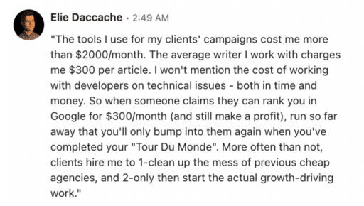 Elie Deccache testimony "The tools I use for my clients' campaigns cost me more that $2000/month. The average writer I work with charges me $300 per article. I won't mention the cost of working with developers on technical issues- both in time and money. So when someone claims they can rank you in Google for $300/month (and still make a profit), run so far away that you'll only bump into them again when you'd completed your "Tour Du Monde." More often than not, clients hire me to 1-clean up the mess of previous cheap agencies, and 2-only then start the actual growth-driving work."