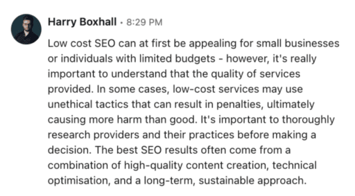 Harry Boxhall testimony "Low cost SEO can at first be appealing for small businesses or individuals with limited budgets- however, it's really important to understand that the quality of services provided. In some cases, low-cost services may use unethical tactics that can result in penalties, ultimately causing more harm than good. It's important to thoroughly research providers and their practices before making a decision. The best SEO results often come from a combination of high-quality content creation, technical optimization, and a long-term sustainable approach."